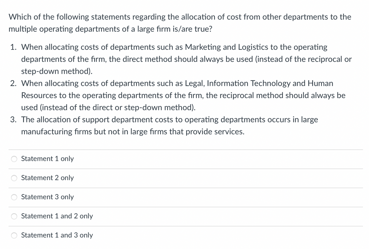 Which of the following statements regarding the allocation of cost from other departments to the
multiple operating departments of a large firm is/are true?
1. When allocating costs of departments such as Marketing and Logistics to the operating
departments of the firm, the direct method should always be used (instead of the reciprocal or
step-down method).
2. When allocating costs of departments such as Legal, Information Technology and Human
Resources to the operating departments of the firm, the reciprocal method should always be
used (instead of the direct or step-down method).
3. The allocation of support department costs to operating departments occurs in large
manufacturing firms but not in large firms that provide services.
Statement 1 only
Statement 2 only
Statement 3 only
Statement 1 and 2 only
Statement 1 and 3 only