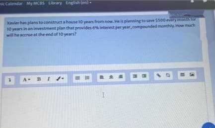 mic Calendar My MCBS Library English (en)-
Jes
Xavier has plans to construct a house 10 years from now. He is planning to save $500 every month for
10 years in an investment plan that provides 6% interest per year, compounded monthly. How much
will he accrue at the end of 10 years?
7
A B I
ER
121
33
0
I