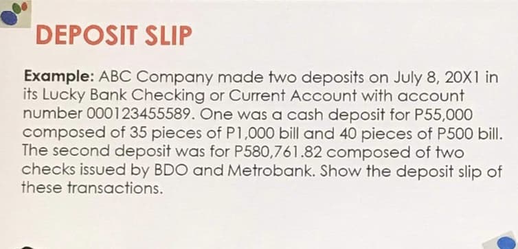 DEPOSIT SLIP
Example: ABC Company made two deposits on July 8, 2OX1 in
its Lucky Bank Checking or Current Account with account
number 000123455589. One was a cash deposit for P55,000
composed of 35 pieces of P1,000 bill and 40 pieces of P500 bill.
The second deposit was for P580,761.82 composed of two
checks issued by BDO and Metrobank. Show the deposit slip of
these transactions.
