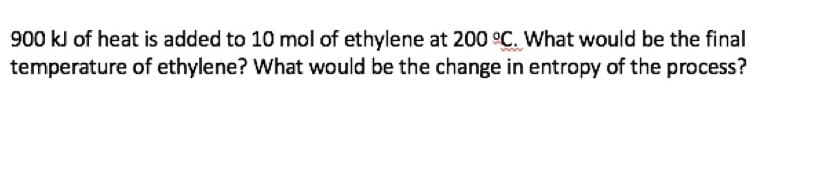 900 kJ of heat is added to 10 mol of ethylene at 200 °C. What would be the final
temperature of ethylene? What would be the change in entropy of the process?
