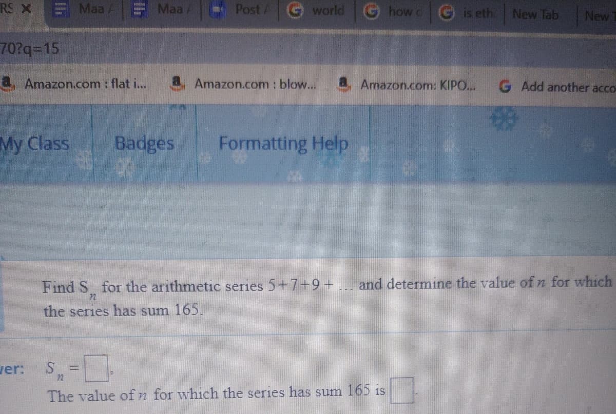 RS X
Maa
Maa A
Post A
world
how c
is eth
New Tab
New
70?q%-D15
4. Amazon.com : flat i..
Amazon.com : blow...
a Amazon.com: KIPO...
G Add another acco-
My Class
Badges
Formatting Help
Find S for the arithmetic series 5+7+9 +
and determine the value of n for which
72
the series has sum 165.
ver: S,=
%3D
72
The value of n for which the series has sum 165 1s
