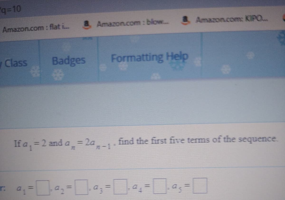 q=10
Amazon.com: flat i
&Amazon.com: blow..& Amazon.com: KIPO..
Class
Badges
Formatting Help
If a, = 2 and a,= 2a
find the first five terms of the sequence.
%3D
r:
%3D
a.%3D
