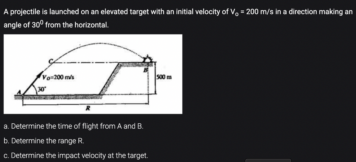 A projectile is launched on an elevated target with an initial velocity of V. = 200 m/s in a direction making an
%3D
angle of 300 from the horizontal.
Vo-200 m/s
S00 m
30
R
a. Determine the time of flight from A and B.
b. Determine the range R.
c. Determine the impact velocity at the target.
