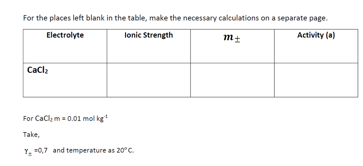 For the places left blank in the table, make the necessary calculations on a separate page.
Electrolyte
lonic Strength
Activity (a)
Cacl2
For CaCl2 m = 0.01 mol kg
Take,
Y. =0,7 and temperature as 20° C.
