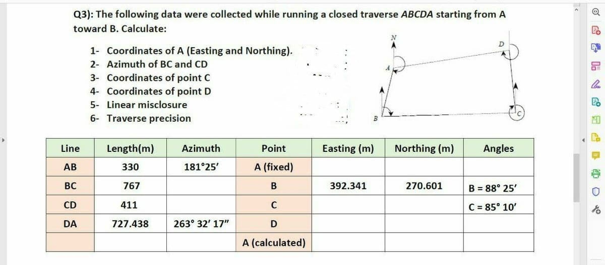 Q3): The following data were collected while running a closed traverse ABCDA starting from A
toward B. Calculate:
Line
AB
BC
CD
DA
1- Coordinates of A (Easting and Northing).
2- Azimuth of BC and CD
3- Coordinates of point C
4- Coordinates of point D
5- Linear misclosure
6- Traverse precision
Length (m)
330
767
411
727.438
Azimuth
181°25'
263° 32' 17"
Point
A (fixed)
B
C
D
A (calculated)
Easting (m)
392.341
N
Northing (m)
270.601
D
Angles
B = 88° 25'
C = 85° 10'
@