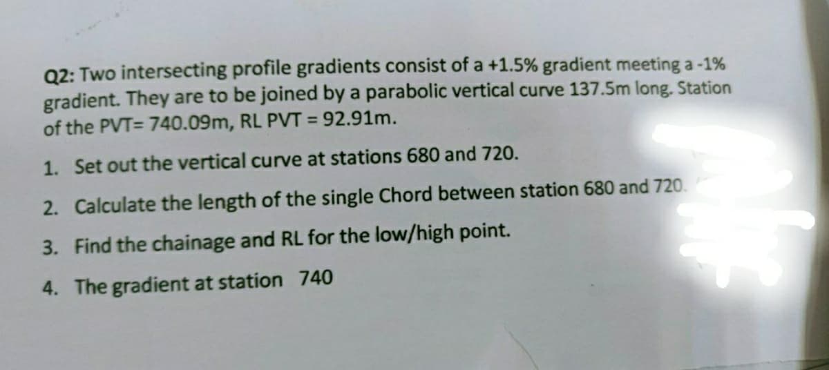 Q2: Two intersecting profile gradients consist of a +1.5% gradient meeting a -1%
gradient. They are to be joined by a parabolic vertical curve 137.5m long. Station
of the PVT= 740.09m, RL PVT = 92.91m.
1. Set out the vertical curve at stations 680 and 720.
2. Calculate the length of the single Chord between station 680 and 720.
3. Find the chainage and RL for the low/high point.
4. The gradient at station 740
whe