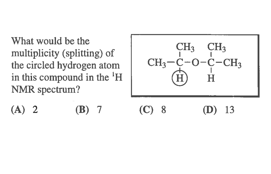 What would be the
CH3 CH3
multiplicity (splitting) of
the circled hydrogen atom
in this compound in the 'H
NMR spectrum?
CH3-C-0-C-CH3
H)
H
(A) 2
(B) 7
(С) 8
(D) 13
