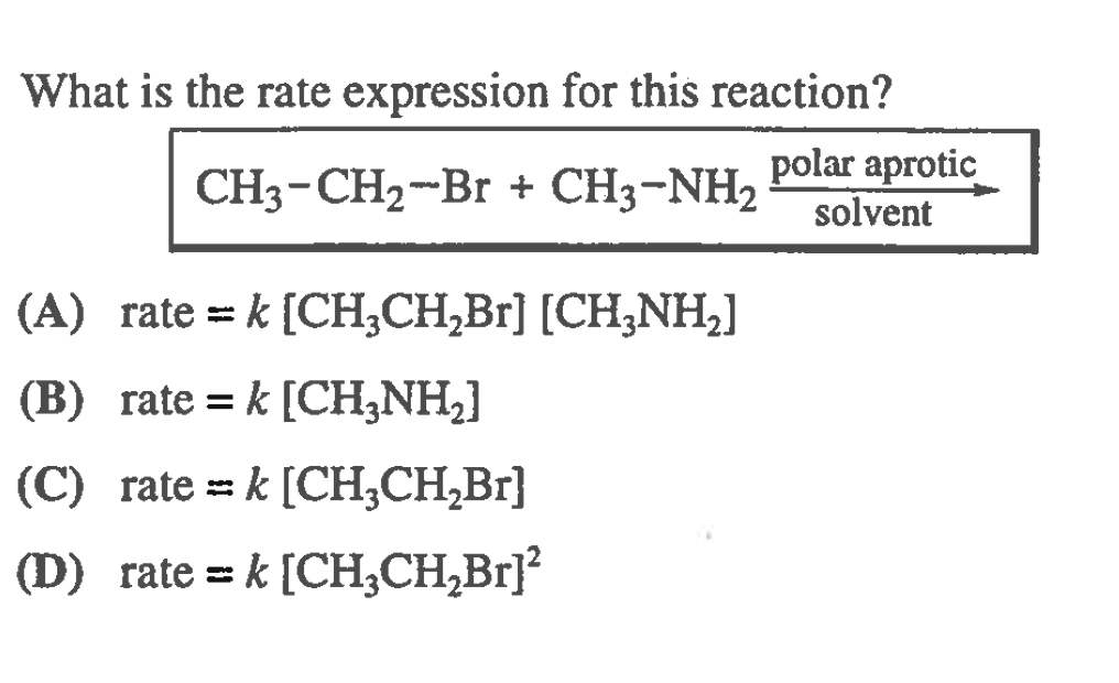 What is the rate expression for this reaction?
CH3-CH2-Br + CH3-NH2
polar aprotic
solvent
(A) rate = k [CH;CH,Br] [CH,NH,]
(B) rate = k [CH,NH,]
(C) rate = k [CH,CH,Br]
(D) rate = k [CH,CH,Br]?
