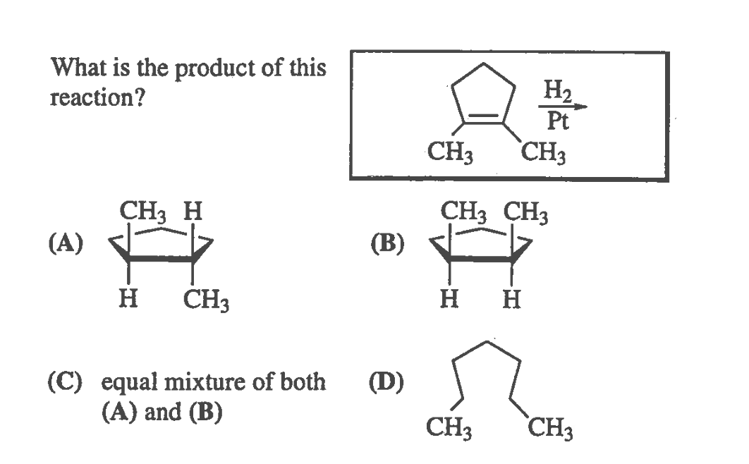 What is the product of this
reaction?
H2
Pt
CH3 CH3
CH3 H
(A)
CH3 CH3
(В)
H
CH3
H H
(C) equal mixture of both
(A) and (B)
(D)
CH3
CH3
