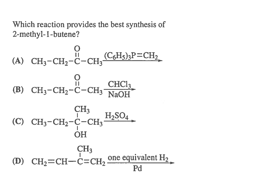 Which reaction provides the best synthesis of
2-methyl-1-butene?
(A) CH3-CH2-C-CH3-
(CHs)3P=CH2
СHC
(B) CH3-CH2-C-CH3
NaOH
CH3
(C) CH3-CH2-C-CH3
H2SO4.
ОН
CH3
(D) CH2=CH-ċ=CH, one equivalent H2
Pd
