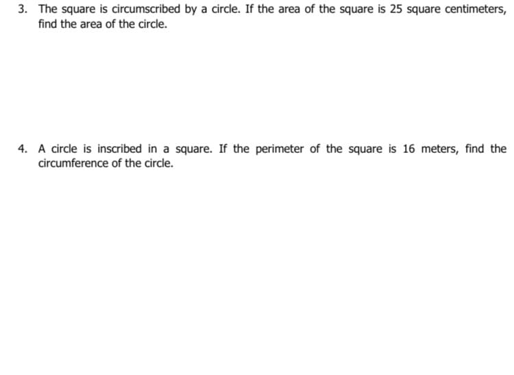 3. The square is circumscribed by a circle. If the area of the square is 25 square centimeters,
find the area of the circle.
4. A circle is inscribed in a square. If the perimeter of the square is 16 meters, find the
circumference of the circle.
