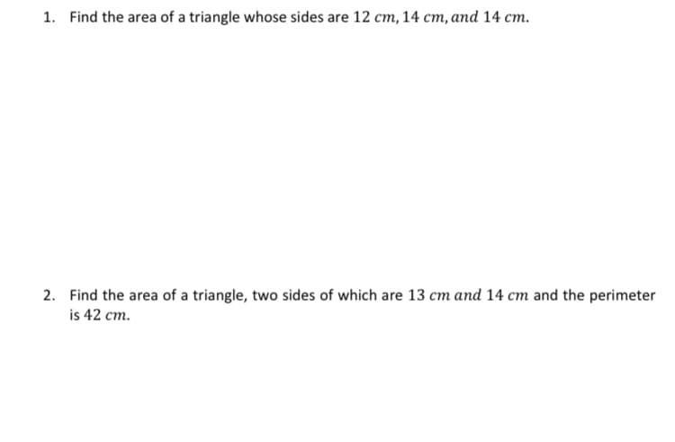 1. Find the area of a triangle whose sides are 12 cm, 14 cm, and 14 cm.
2. Find the area of a triangle, two sides of which are 13 cm and 14 cm and the perimeter
is 42 cm.
