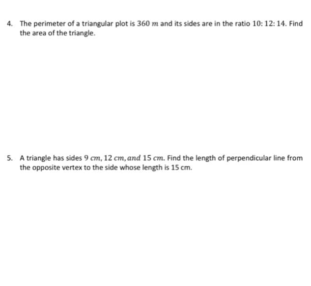 4. The perimeter of a triangular plot is 360 m and its sides are in the ratio 10: 12: 14. Find
the area of the triangle.
5. A triangle has sides 9 cm, 12 cm, and 15 cm. Find the length of perpendicular line from
the opposite vertex to the side whose length is 15 cm.
