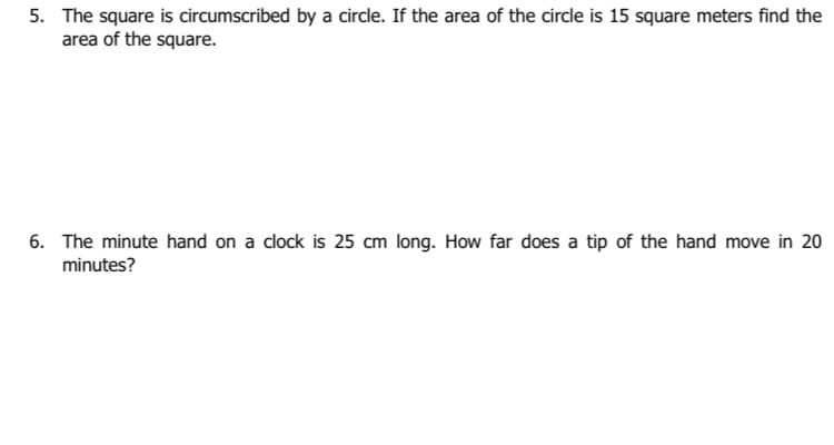 5. The square is circumscribed by a circle. If the area of the circle is 15 square meters find the
area of the square.
6. The minute hand on a clock is 25 cm long. How far does a tip of the hand move in 20
minutes?
