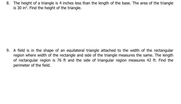 8. The height of a triangle is 4 inches less than the length of the base. The area of the triangle
is 30 in?. Find the height of the triangle.
9. A field is in the shape of an equilateral triangle attached to the width of the rectangular
region where width of the rectangle and side of the triangle measures the same. The length
of rectangular region is 76 ft and the side of triangular region measures 42 ft. Find the
perimeter of the field.
