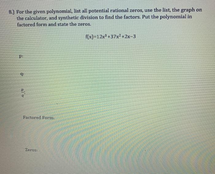8.) For the given polynomial, list all potential rational zeros, use the list, the graph on
the calculator, and synthetic division to find the factors. Put the polynomial in
factored form and state the zeros.
f(x)=12x3 +37x² +2x-3
q:
Factored Form:
Zeros:

