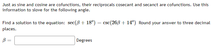 Just as sine and cosine are cofunctions, their reciprocals cosecant and secanct are cofunctions. Use this
information to slove for the following angle.
Find a solution to the equation: sec(B+ 18°) = csc(263 + 14°) Round your answer to three decimal
places.
B =
Degrees

