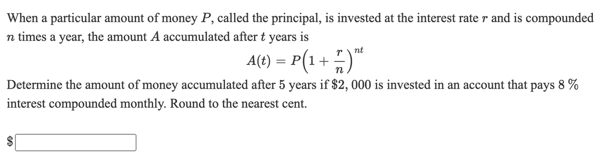 When a particular amount of money P, called the principal, is invested at the interest rate r and is compounded
n times a year, the amount A accumulated after t years is
nt
A(t) = P(1+ )"
n
Determine the amount of money accumulated after 5 years if $2, 000 is invested in an account that pays 8 %
interest compounded monthly. Round to the nearest cent.
%24
