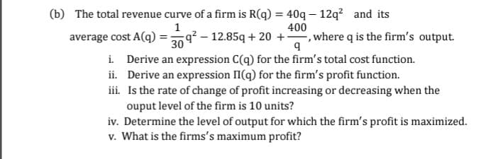 The total revenue curve of a firm is R(q) = 40q – 12q² and its
400
average cost A(q) =9? – 12.85q + 20 +, where q is the firm's output.
i. Derive an expression C(q) for the firm's total cost function.
ii. Derive an expression II(q) for the firm's profit function.
iii. Is the rate of change of profit increasing or decreasing when the
ouput level of the firm is 10 units?
iv. Determine the level of output for which the firm's profit is maximized.
v. What is the firms's maximum profit?
30
