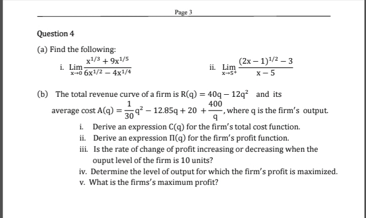 Page 3
Question 4
(a) Find the following:
x+/3 + 9x/5
i. Lim-
**о бх1/2 — 4х/4
ii. Lim
X-5+
(2х — 1)4/2 — 3
х — 5
(b) The total revenue curve of a firm is R(q) = 40q – 12q? and its
400
average cost A(q) =g? – 12.85q + 20 +, where q is the firm's output.
30
i. Derive an expression C(q) for the firm's total cost function.
ii. Derive an expression II(q) for the firm's profit function.
iii. Is the rate of change of profit increasing or decreasing when the
ouput level of the firm is 10 units?
iv. Determine the level of output for which the firm's profit is maximized.
v. What is the firms's maximum profit?
