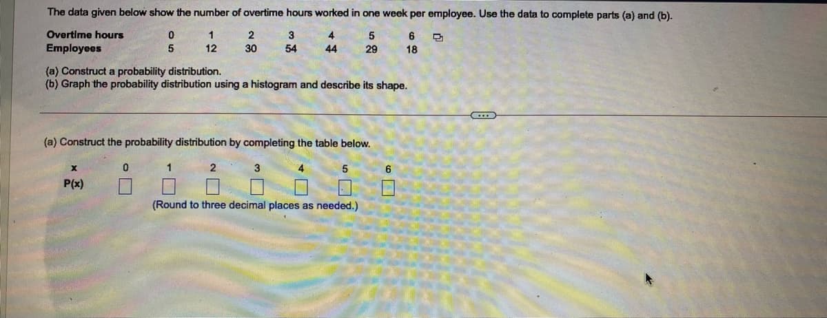 The data given below show the number of overtime hours worked in one week per employee. Use the data to complete parts (a) and (b).
Overtime hours
3
4
5
6
Employees
5
12
30
54
44
29
18
(a) Construct a probability distribution.
(b) Graph the probability distribution using a histogram and describe its shape.
(a) Construct the probability distribution by completing the table below.
1
3
4
5
6
P(x)
(Round to three decimal places as needed.)

