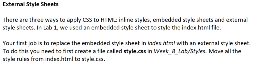 External Style Sheets
There are three ways to apply CSS to HTML: inline styles, embedded style sheets and external
style sheets. In Lab 1, we used an embedded style sheet to style the index.html file.
Your first job is to replace the embedded style sheet in index.html with an external style sheet.
To do this you need to first create a file called style.css in Week_8_Lab/Styles. Move all the
style rules from index.html to style.css.
