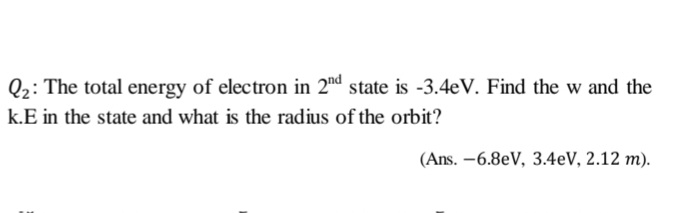 Q2: The total energy of electron in 2d state is -3.4eV. Find the w and the
k.E in the state and what is the radius of the orbit?
(Ans. -6.8eV, 3.4eV, 2.12 m).
