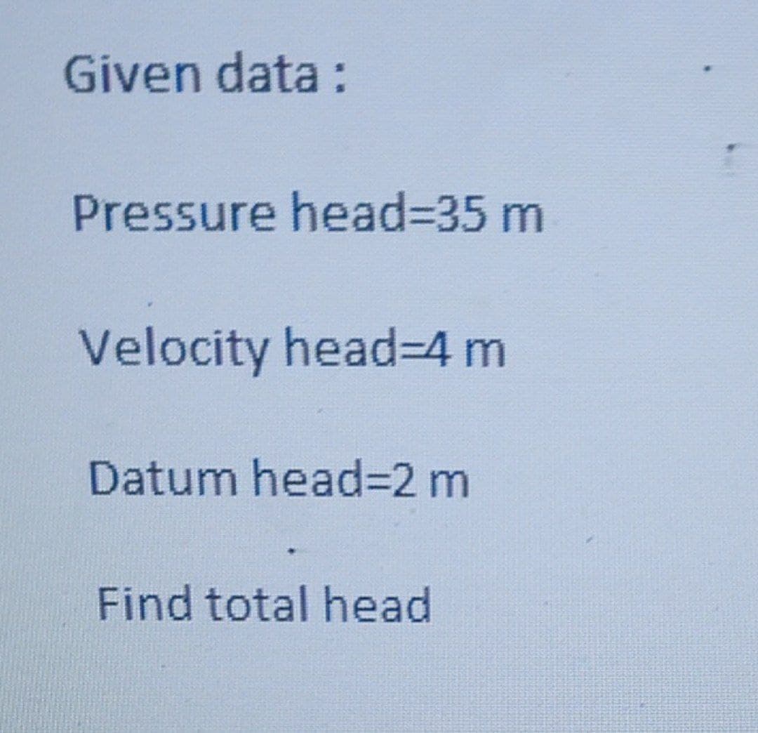 Given data:
Pressure head%3D35 m
Velocity head=4 m
Datum head=2 m
Find total head
