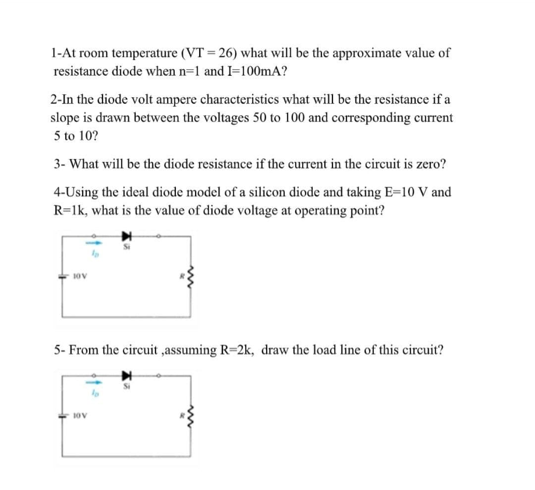 1-At room temperature (VT = 26) what will be the approximate value of
%3D
resistance diode when n=1 and I=100mA?
2-In the diode volt ampere characteristics what will be the resistance if a
slope is drawn between the voltages 50 to 100 and corresponding current
5 to 10?
3- What will be the diode resistance if the current in the circuit is zero?
4-Using the ideal diode model of a silicon diode and taking E=10 V and
R=1k, what is the value of diode voltage at operating point?
Si
10V
5- From the circuit ,assuming R=2k, draw the load line of this circuit?
10V
