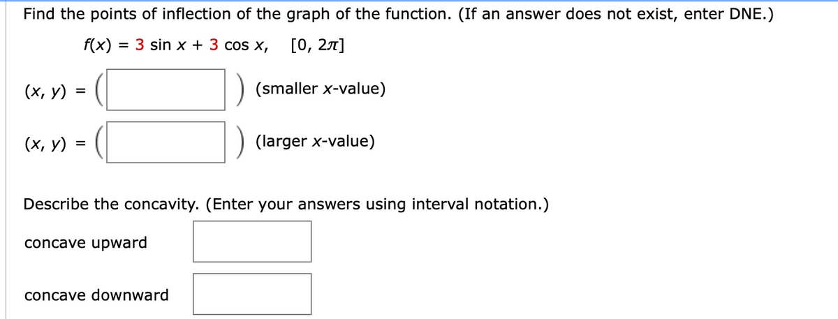 Find the points of inflection of the graph of the function. (If an answer does not exist, enter DNE.)
f(x) = 3 sin x + 3 cos x,
[0, 27]
%3D
(х, у) -
(smaller x-value)
(х, у)
(larger x-value)
%D
Describe the concavity. (Enter your answers using interval notation.)
concave upward
concave downward
