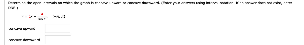 Determine the open intervals on which the graph is concave upward or concave downward. (Enter your answers using interval notation. If an answer does not exist, enter
DNE.)
4
y = 5x +
(-л, л)
sin x
concave upward
concave downward
