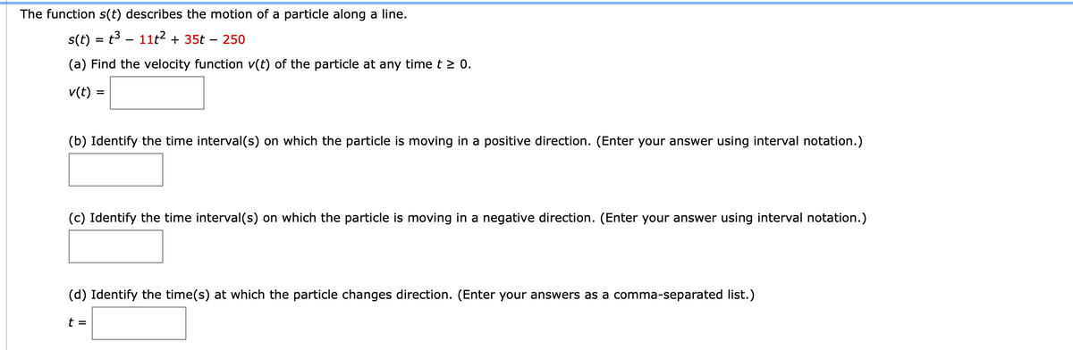 The function s(t) describes the motion of a particle along a line.
s(t) = t3 - 11t? + 35t
250
-
(a) Find the velocity function v(t) of the particle at any time t > 0.
v(t):
(b) Identify the time interval(s) on which the particle is moving in a positive direction. (Enter your answer using interval notation.)
(c) Identify the time interval(s) on which the particle is moving in a negative direction. (Enter your answer using interval notation.)
(d) Identify the time(s) at which the particle changes direction. (Enter your answers as a comma-separated list.)
t =
