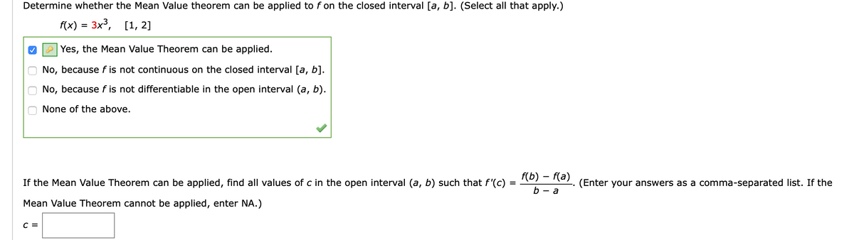 Determine whether the Mean Value theorem can be applied to f on the closed interval [a, b]. (Select all that apply.)
f(x) = 3x3,
[1, 2]
A Yes, the Mean Value Theorem can be applied.
No, because f is not continuous on the closed interval [a, b].
No, because f is not differentiable in the open interval (a, b).
None of the above.
f(b) – f(a)
If the Mean Value Theorem can be applied, find all values of c in the open interval (a, b) such that f'(c) =
(Enter your answers as a comma-separated list. If the
- a
Mean Value Theorem cannot be applied, enter NA.)
C =
