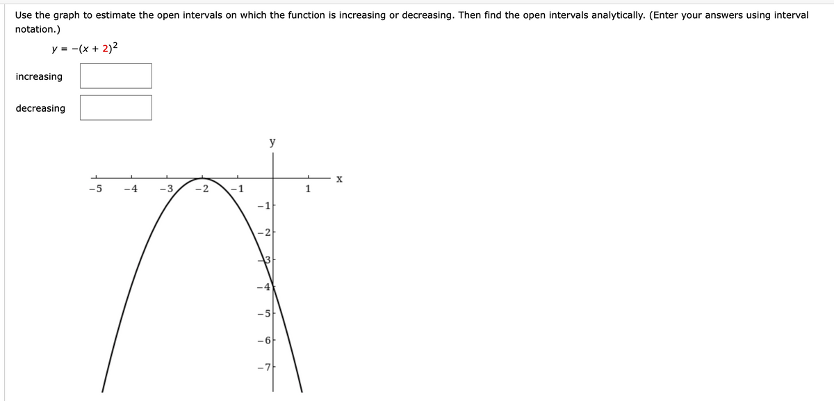 Use the graph to estimate the open intervals on which the function is increasing or decreasing. Then find the open intervals analytically. (Enter your answers using interval
notation.)
y = -(x + 2)2
%3D
increasing
decreasing
y
X
-5
-4
-3
-2
-1
1
-1
-2
-4
-5
-6
-7F
