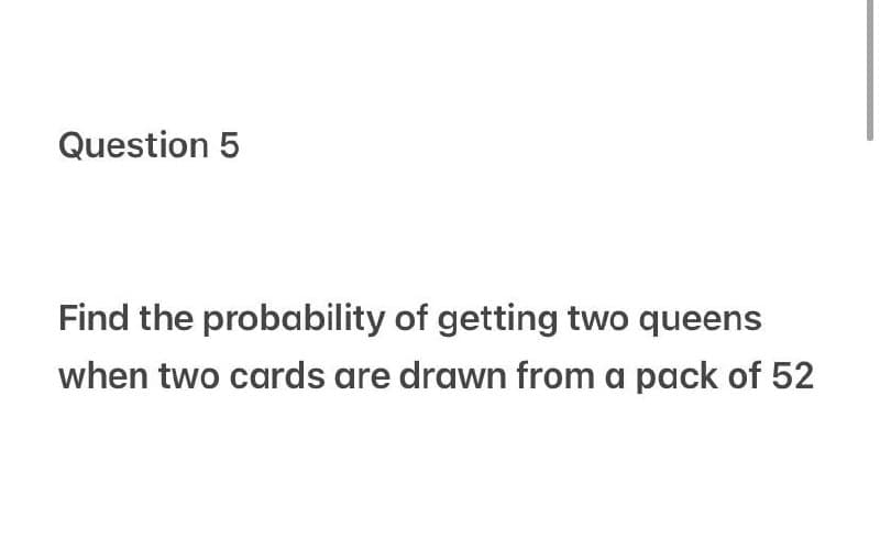 Question 5
Find the probability of getting two queens
when two cards are drawn from a pack of 52
