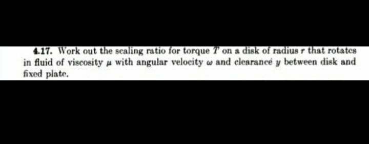 4.17. Work out the scaling ratio for torque T on a disk of radius r that rotates
in fluid of viscosity u with angular velocity w and clearance y between disk and
fixed plate.
