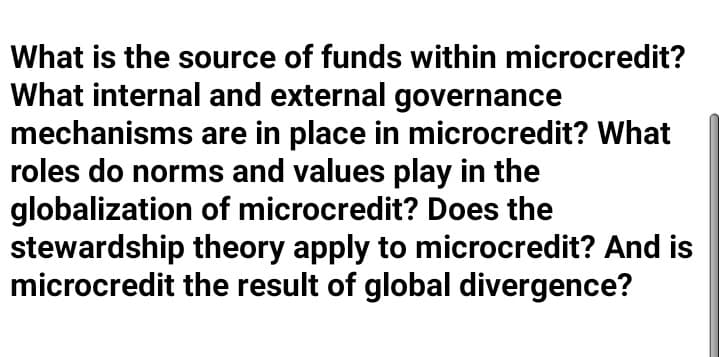 What is the source of funds within microcredit?
What internal and external governance
mechanisms are in place in microcredit? What
roles do norms and values play in the
globalization of microcredit? Does the
stewardship theory apply to microcredit? And is
microcredit the result of global divergence?
