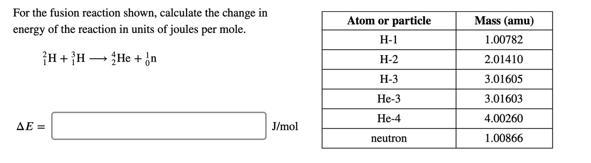 For the fusion reaction shown, calculate the change in
Atom or particle
Mass (amu)
energy of the reaction in units of joules per mole.
Н-1
1.00782
¡H+}H → {He + ¿n
Н-2
2.01410
Н-3
3.01605
Не-3
3.01603
Не-4
4.00260
ΔΕ-
J/mol
neutron
1.00866
