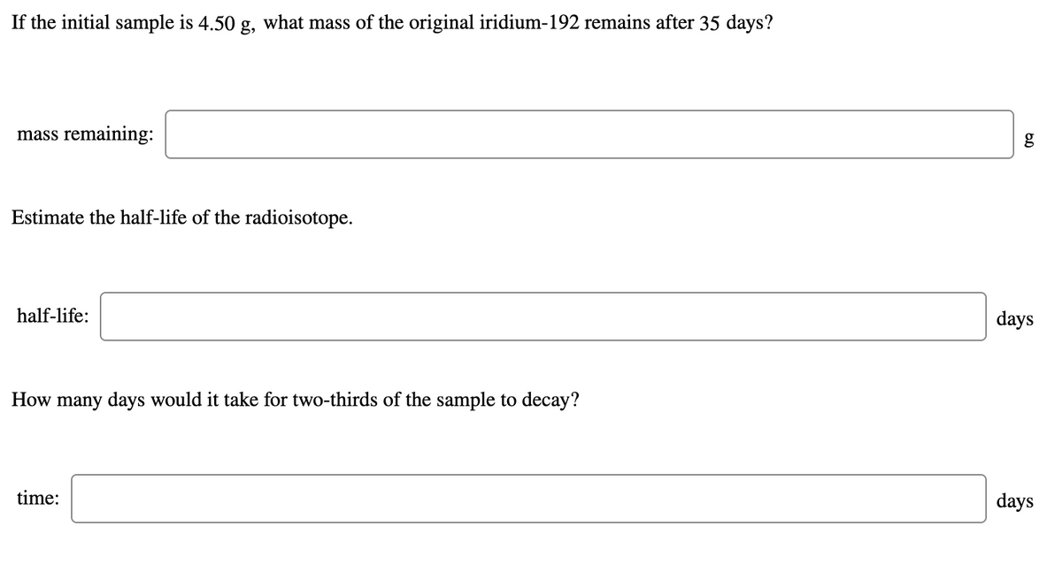 If the initial sample is 4.50 g, what mass of the original iridium-192 remains after 35 days?
mass remaining:
Estimate the half-life of the radioisotope.
half-life:
days
How many days would it take for two-thirds of the sample to decay?
time:
days
