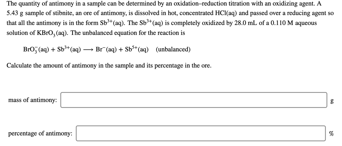 The quantity of antimony in a sample can be determined by an oxidation-reduction titration with an oxidizing agent. A
5.43 g sample of stibnite, an ore of antimony, is dissolved in hot, concentrated HCI(aq) and passed over a reducing agent so
that all the antimony is in the form Sb³*(aq). The Sb³+(aq) is completely oxidized by 28.0 mL of a 0.110 M aqueous
solution of KBrO, (aq). The unbalanced equation for the reaction is
Bro, (aq) + Sb³+(aq)
→ Br (aq) + Sb3+
*(aq) (unbalanced)
Calculate the amount of antimony in the sample and its percentage in the ore.
mass of antimony:
percentage of antimony:
%
