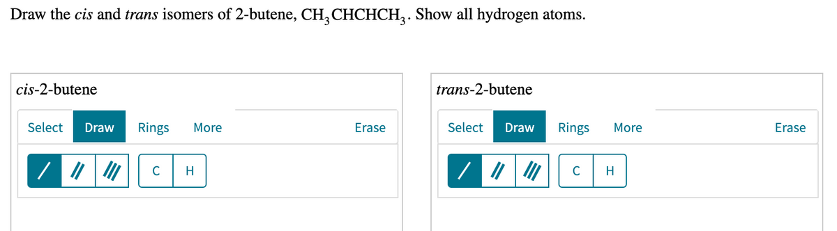 Draw the cis and trans isomers of 2-butene, CH, CHCHCH,. Show all hydrogen atoms.
cis-2-butene
trans-2-butene
Select
Draw
Rings
More
Erase
Select
Draw
Rings
More
Erase
C
H
C
エ
