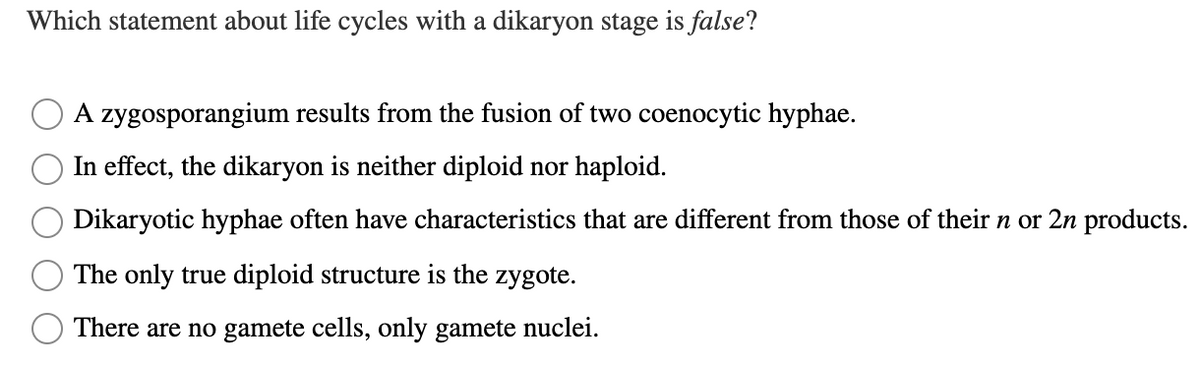 Which statement about life cycles with a dikaryon stage is false?
A zygosporangium results from the fusion of two coenocytic hyphae.
In effect, the dikaryon is neither diploid nor haploid.
Dikaryotic hyphae often have characteristics that are different from those of their n or 2n products.
The only true diploid structure is the zygote.
There are no gamete cells, only gamete nuclei.
