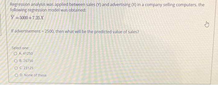 Regression analysis was applied between sales (Y) and advertising (X) in a company selling computers. the
following regression model was obtained:
Y = 5000+7.25 X
If advertisement = 2500, then what will be the predicted value of sales?
Select one:
O A. 41250
O B. 26750
O C. 23125
O D, None of these
