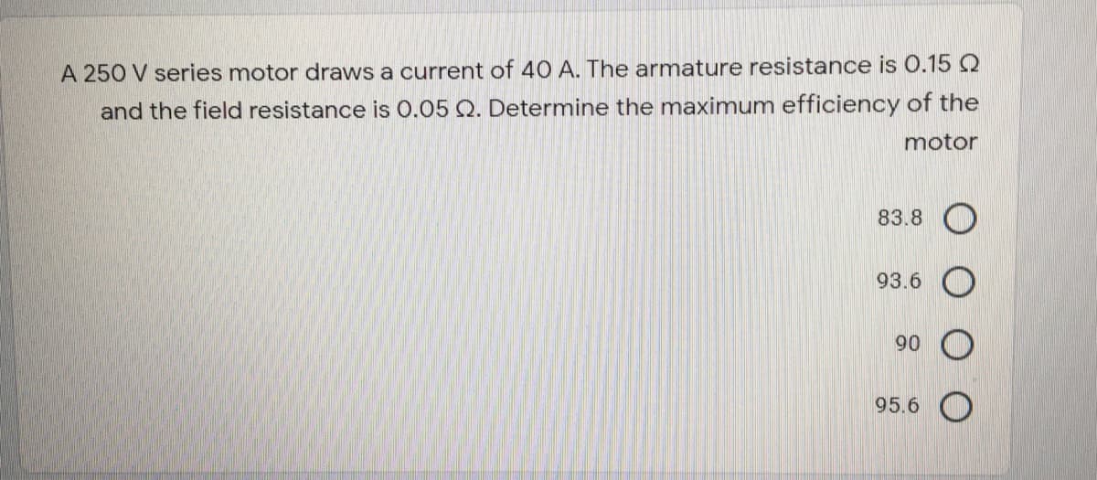 A 250 V series motor draws a current of 40 A. The armature resistance is 0.15 Q
and the field resistance is 0.05 Q. Determine the maximum efficiency of the
motor
83.8 O
93.6 O
90
95.6
