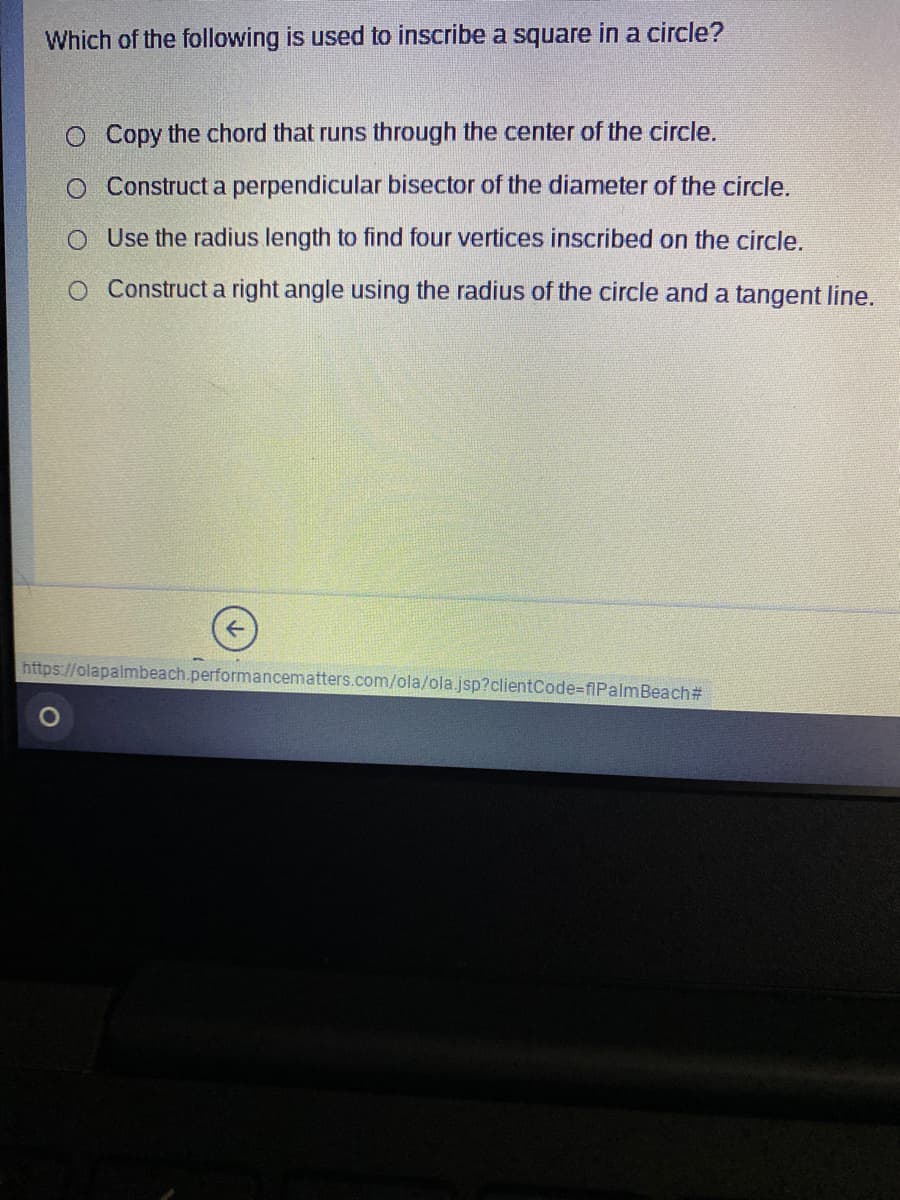 Which of the following is used to inscribe a square in a circle?
O Copy the chord that runs through the center of the circle.
O Construct a perpendicular bisector of the diameter of the circle.
O Use the radius length to find four vertices inscribed on the circle.
O Construct a right angle using the radius of the circle and a tangent line.
https://olapalmbeach.performancematters.com/ola/ola.jsp?clientCode-flPalmBeach#
