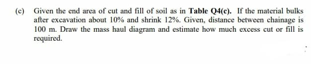 (c) Given the end area of cut and fill of soil as in Table Q4(c). If the material bulks
after excavation about 10% and shrink 12%. Given, distance between chainage is
100 m. Draw the mass haul diagram and estimate how much excess cut or fill is
required.
