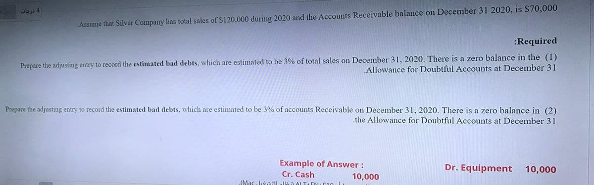 1b34
Assume that Silver Company has total sales of S120,000 during 2020 and the Accounts Receivable balance on December 31 2020, is $70,000
:Required
Prepare the adjusting entry to record the estimated bad debts, which are estimated to be 3% of total sales on December 31, 2020. There is a zero balance in the (1)
Allowance for Doubtful Accounts at December 31
Prepare the adjusting entry to record the estimated bad debts, which are estimated to be 3% of accounts Receivable on December 31, 2020. There is a zero balance in (2)
.the Allowance for Doubtful Accounts at December 31
Example of Answer :
Dr. Equipment
10,000
Cr. Cash
(Mac. Loôillelbil ALT-CNUC10
10,000
