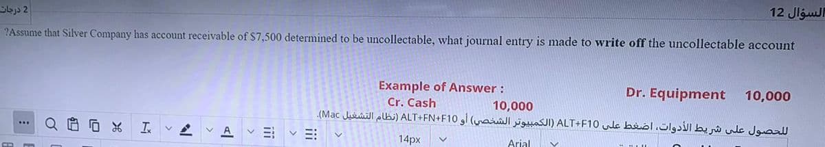 2 درجات
12 Jlgul
?Assume that Silver Company has account receivable of $7,500 determined to be uncollectable, what journal entry is made to write off the uncollectable account
Example of Answer :
Cr. Cash
Dr. Equipment
10,000
10,000
ل لحصول على شريط الأدوات، اضغط على ALT+F10 )الكمبيوتر الشخصي( أو ALT+FN+F10 )نظام التشغيل Mac(.
Q自回
A
14px
Arial
ii
iii
