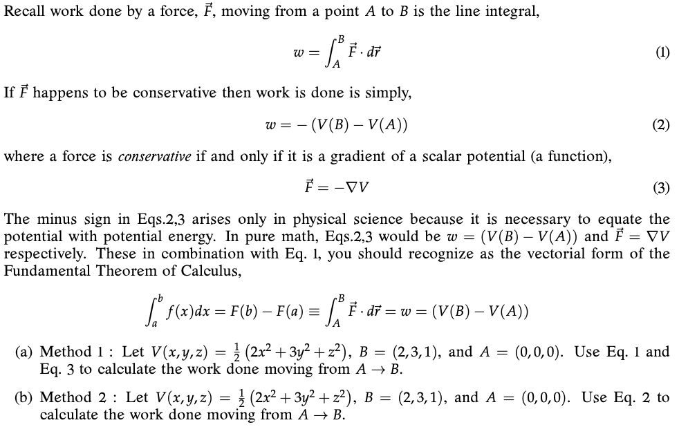 Recall work done by a force, F, moving from a point A to B is the line integral,
w =
di
(1)
If F happens to be conservative then work is done is simply,
- (V(B) – V(A))
(2)
W =
where a force is conservative if and only if it is a gradient of a scalar potential (a function),
F = -V
(3)
The minus sign in Eqs.2,3 arises only in physical science because it is necessary to equate the
potential with potential energy. In pure math, Eqs.2,3 would be w = (V(B) – V(A)) and F = VV
respectively. These in combination with Eq. 1, you should recognize as the vectorial form of the
Fundamental Theorem of Calculus,
f(x)dx = F(b) – F (a) =
F. dř = w = (V(B) – V(A))
(a) Method 1: Let V(x,y,z) = } (2x² + 3y² + z²), B =
Eq. 3 to calculate the work done moving from A → B.
(2,3,1), and A =
(0,0,0). Use Eq. 1 and
(b) Method 2 : Let V(x, y, z) = } (2x² + 3y² + z²), B = (2,3,1), and A =
calculate the work done moving from A → B.
(0,0,0). Use Eq. 2 to
