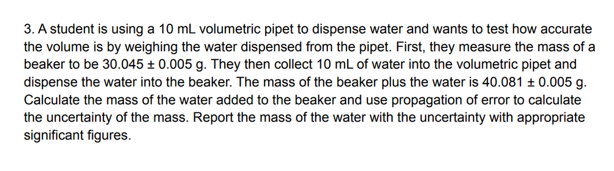 3. A student is using a 10 mL volumetric pipet to dispense water and wants to test how accurate
the volume is by weighing the water dispensed from the pipet. First, they measure the mass of a
beaker to be 30.045 ± 0.005 g. They then collect 10 mL of water into the volumetric pipet and
dispense the water into the beaker. The mass of the beaker plus the water is 40.081 ± 0.005 g.
Calculate the mass of the water added to the beaker and use propagation of error to calculate
the uncertainty of the mass. Report the mass of the water with the uncertainty with appropriate
significant figures.
